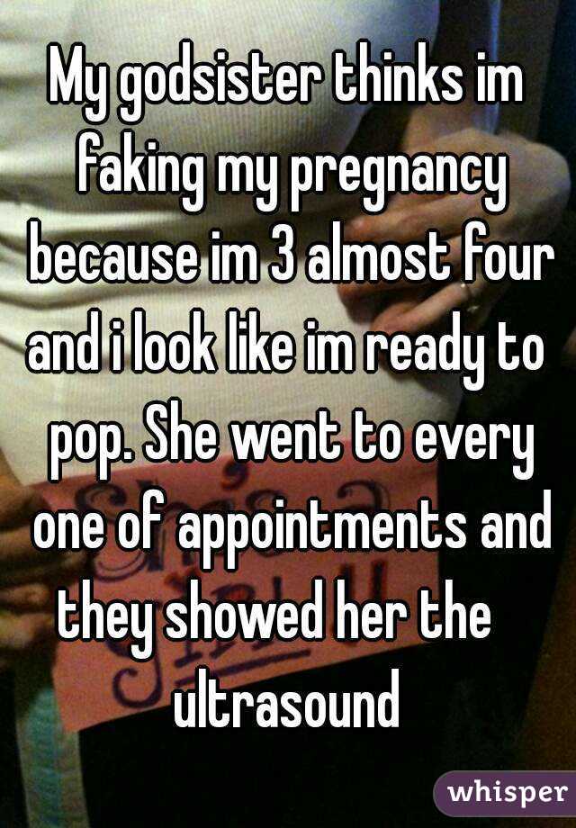 My godsister thinks im faking my pregnancy because im 3 almost four and i look like im ready to  pop. She went to every one of appointments and they showed her the    ultrasound 