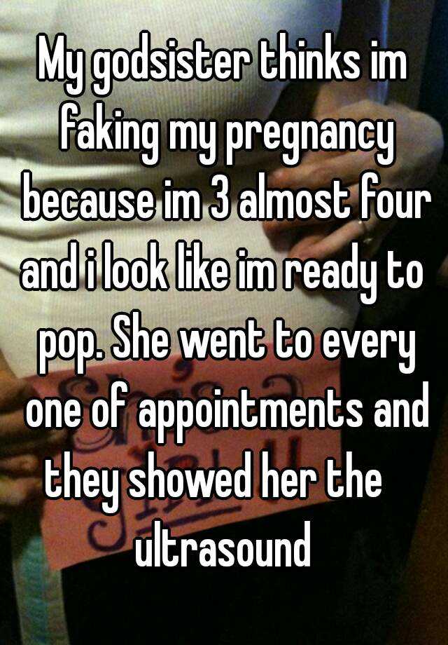 My godsister thinks im faking my pregnancy because im 3 almost four and i look like im ready to  pop. She went to every one of appointments and they showed her the    ultrasound 