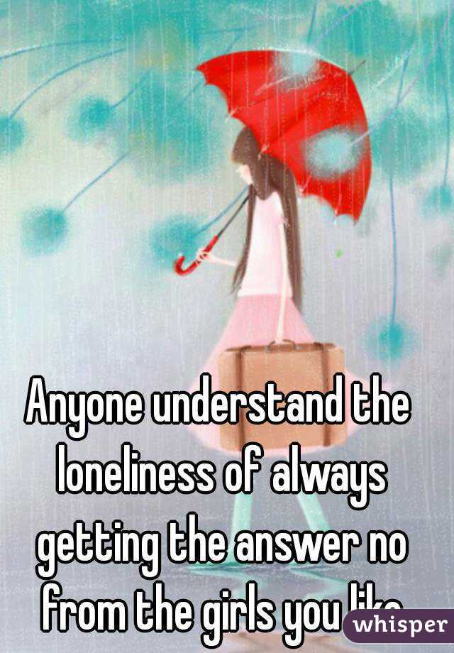 Anyone understand the loneliness of always getting the answer no from the girls you like
