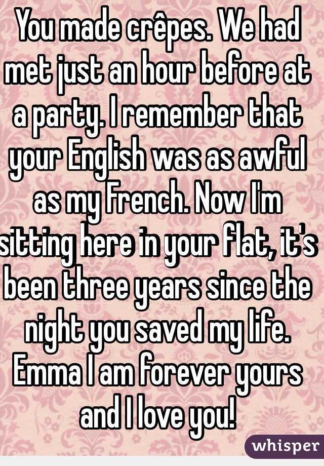 You made crêpes. We had met just an hour before at a party. I remember that your English was as awful as my French. Now I'm sitting here in your flat, it's been three years since the night you saved my life. Emma I am forever yours and I love you!