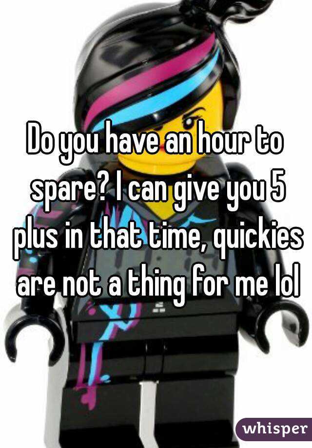 Do you have an hour to spare? I can give you 5 plus in that time, quickies are not a thing for me lol