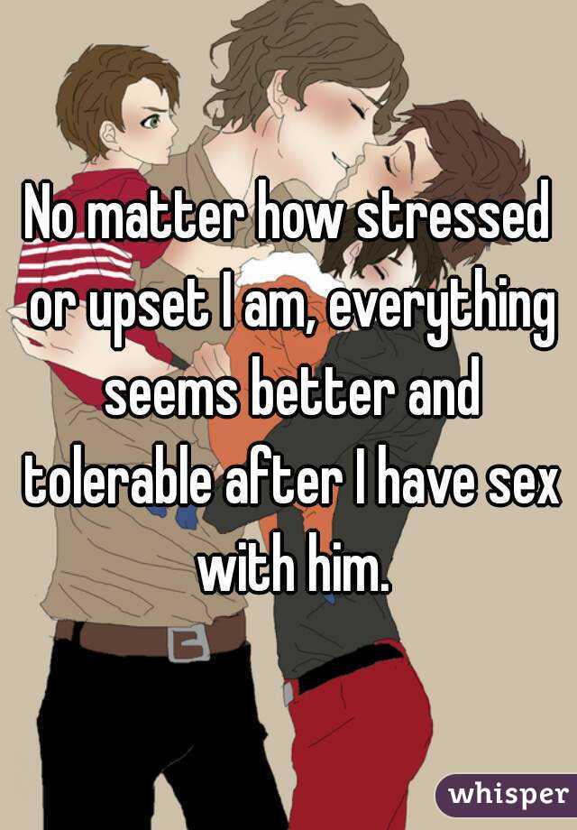 No matter how stressed or upset I am, everything seems better and tolerable after I have sex with him.
