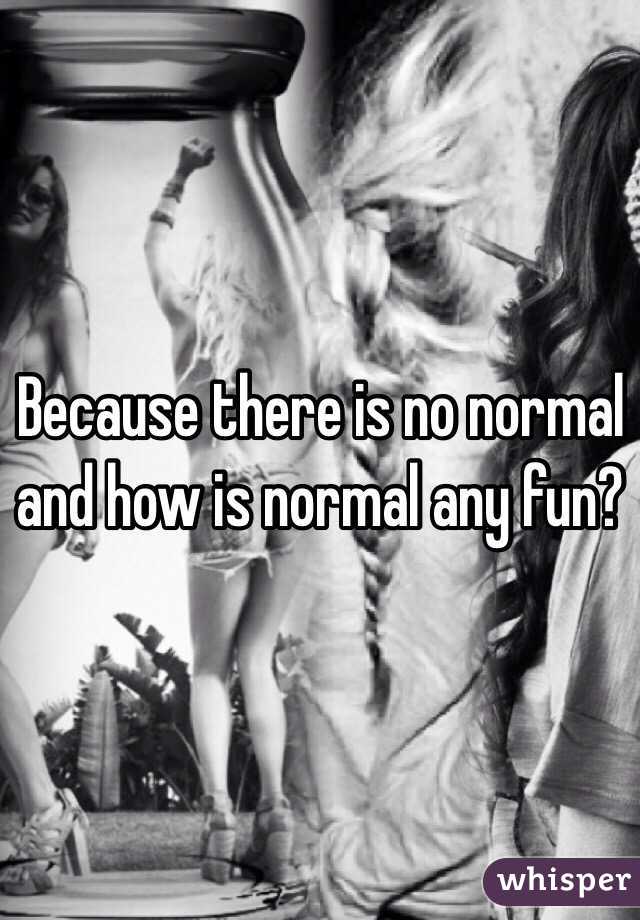 Because there is no normal and how is normal any fun?