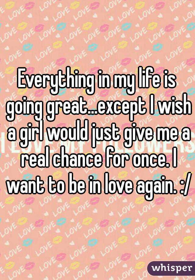 Everything in my life is going great...except I wish a girl would just give me a real chance for once. I want to be in love again. :/