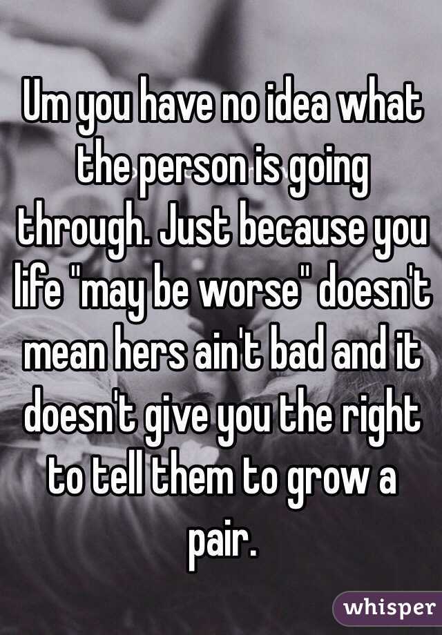 Um you have no idea what the person is going through. Just because you life "may be worse" doesn't mean hers ain't bad and it doesn't give you the right to tell them to grow a pair.