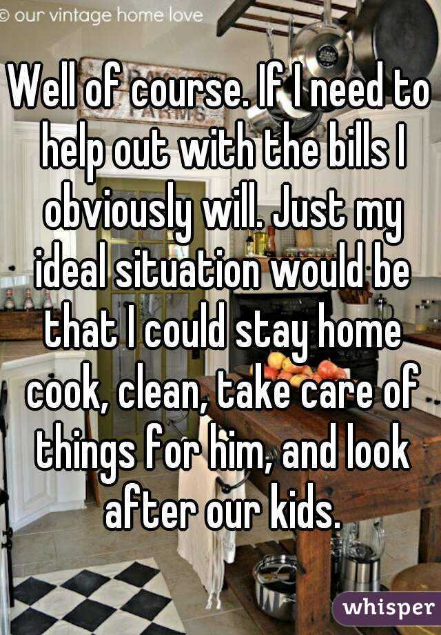 Well of course. If I need to help out with the bills I obviously will. Just my ideal situation would be that I could stay home cook, clean, take care of things for him, and look after our kids.