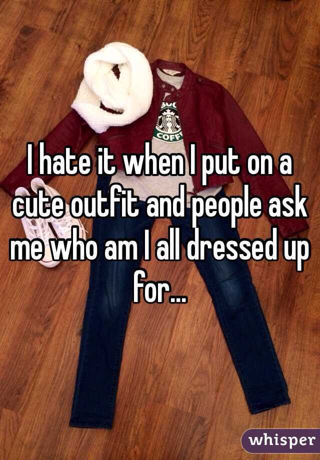 I hate it when I put on a cute outfit and people ask me who am I all dressed up for...