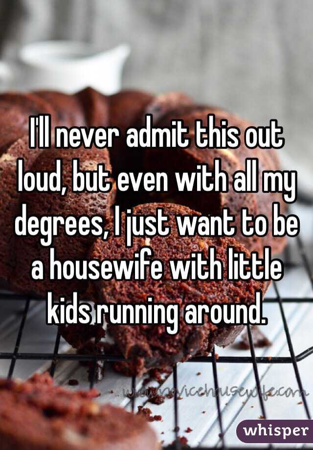 I'll never admit this out loud, but even with all my degrees, I just want to be a housewife with little kids running around. 