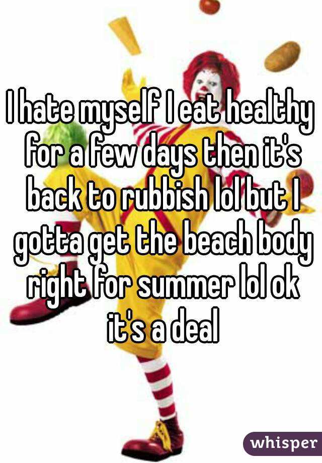 I hate myself I eat healthy for a few days then it's back to rubbish lol but I gotta get the beach body right for summer lol ok it's a deal