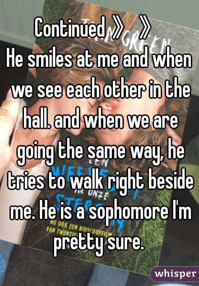 Continued 》》
He smiles at me and when we see each other in the hall. and when we are going the same way, he tries to walk right beside me. He is a sophomore I'm pretty sure. 