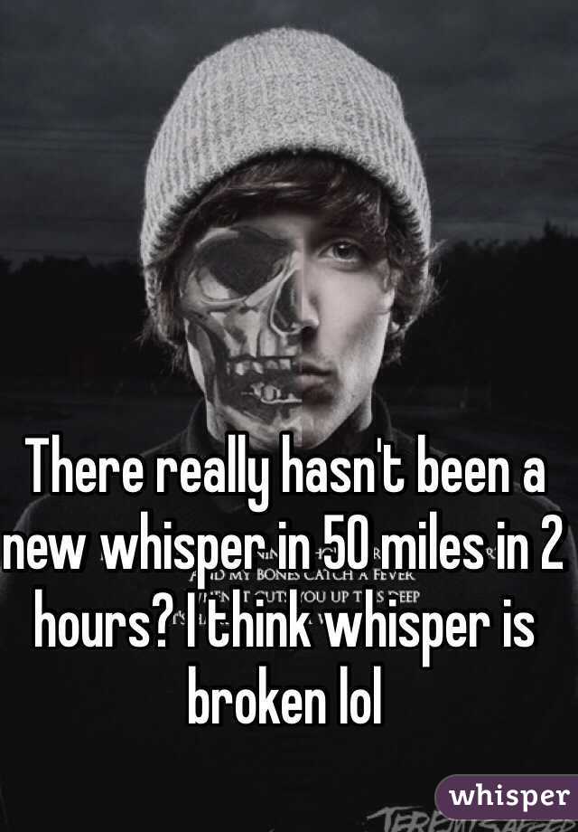There really hasn't been a new whisper in 50 miles in 2 hours? I think whisper is broken lol