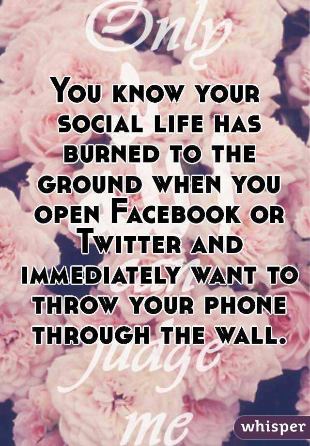 You know your social life has burned to the ground when you open Facebook or Twitter and immediately want to throw your phone through the wall.