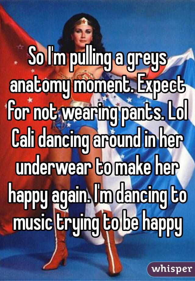 So I'm pulling a greys anatomy moment. Expect for not wearing pants. Lol Cali dancing around in her underwear to make her happy again. I'm dancing to music trying to be happy 