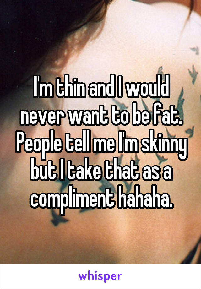 I'm thin and I would never want to be fat. People tell me I'm skinny but I take that as a compliment hahaha.