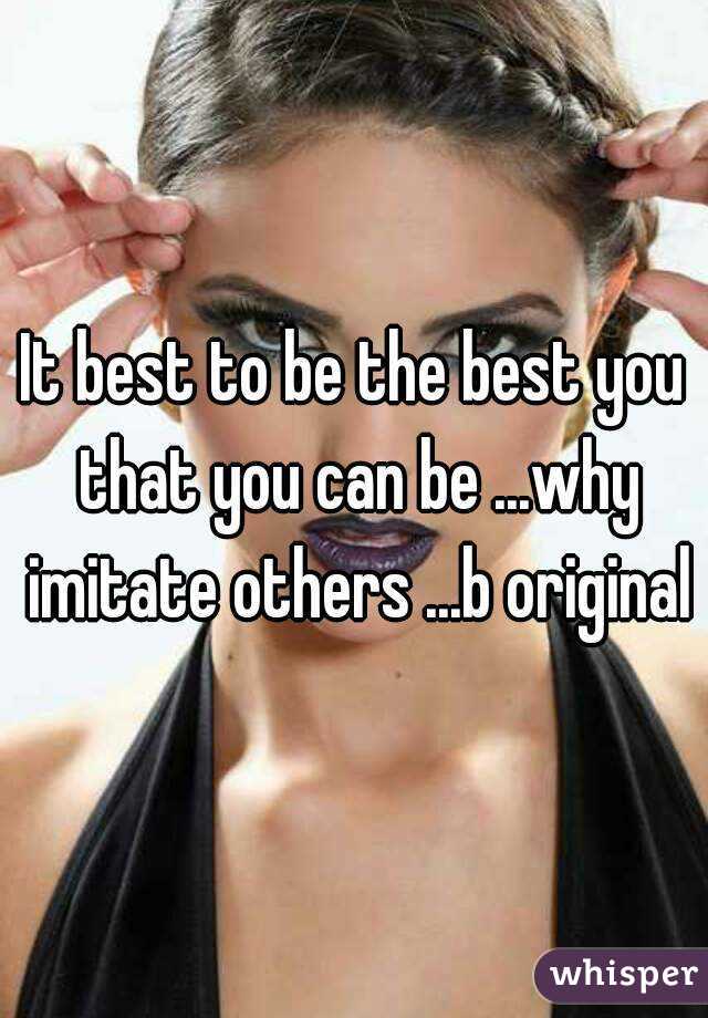 It best to be the best you that you can be ...why imitate others ...b original