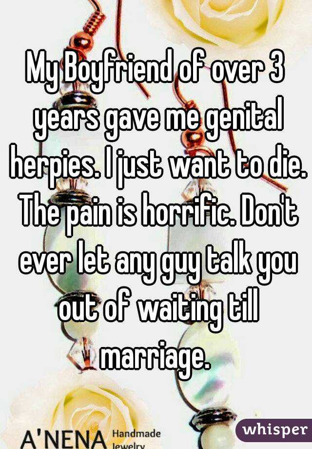 My Boyfriend of over 3 years gave me genital herpies. I just want to die. The pain is horrific. Don't ever let any guy talk you out of waiting till marriage. 