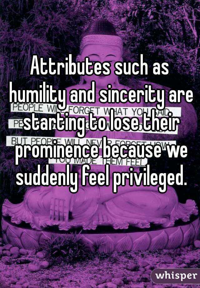 Attributes such as humility and sincerity are starting to lose their prominence because we suddenly feel privileged.