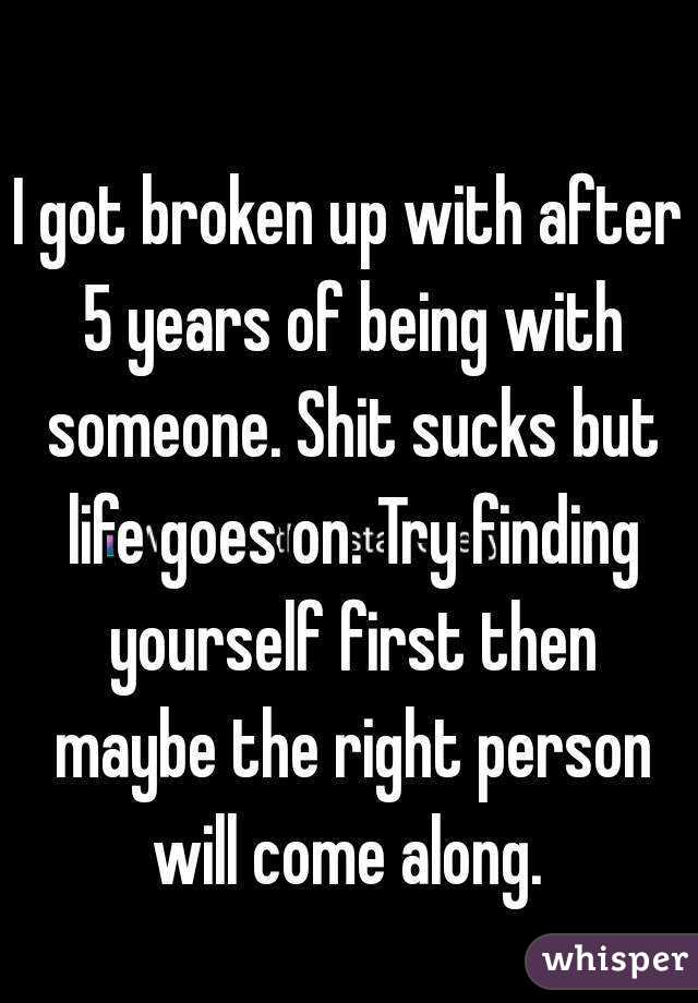 I got broken up with after 5 years of being with someone. Shit sucks but life goes on. Try finding yourself first then maybe the right person will come along. 