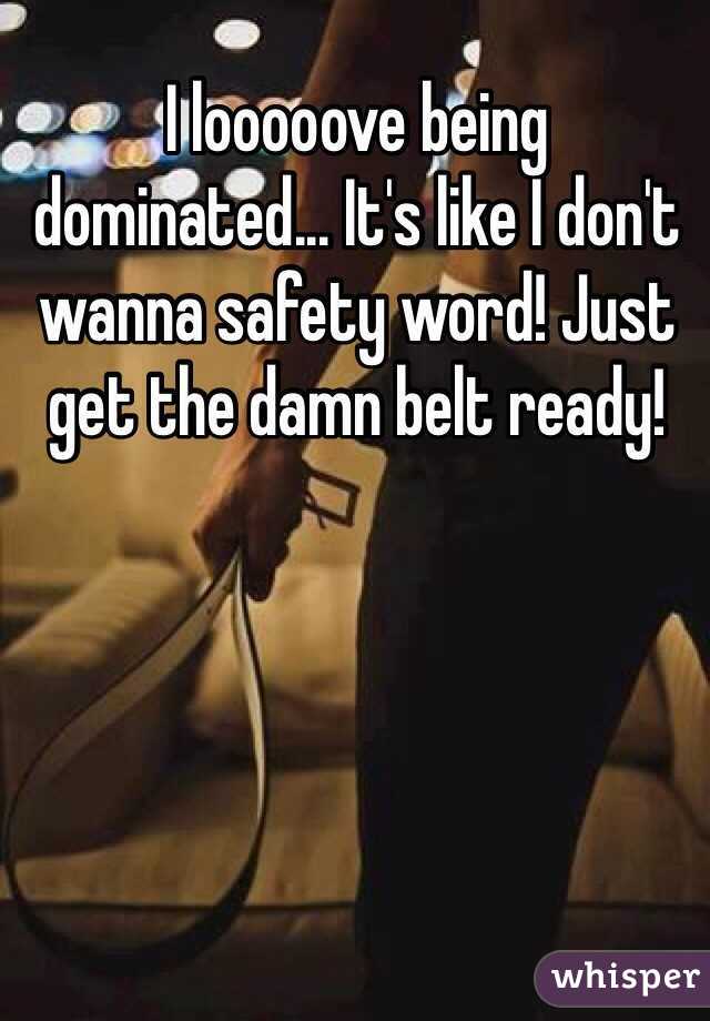 I looooove being dominated... It's like I don't wanna safety word! Just get the damn belt ready!