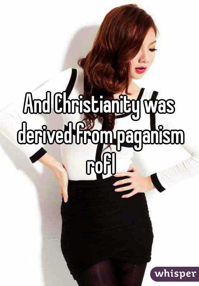 And Christianity was derived from paganism rofl