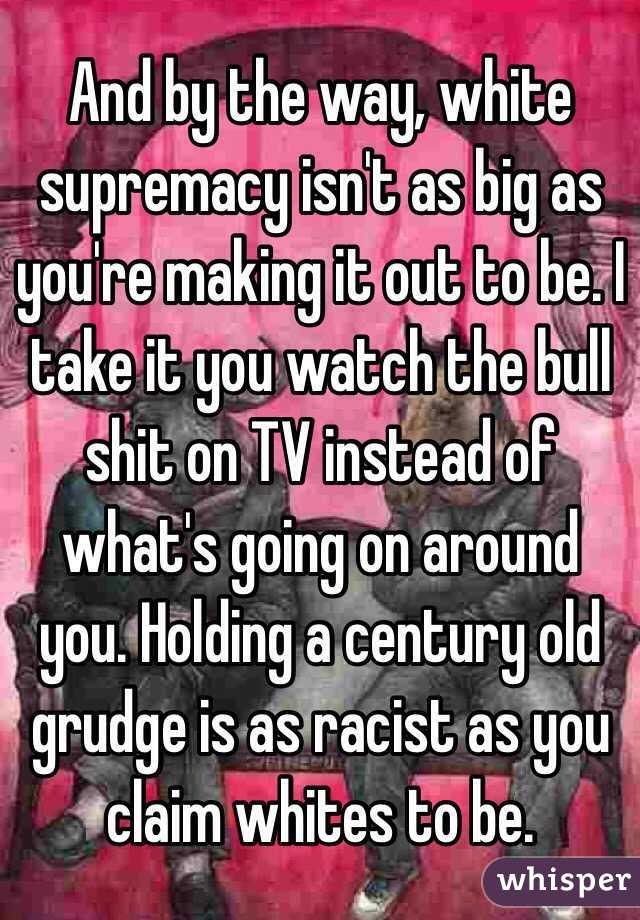 And by the way, white supremacy isn't as big as you're making it out to be. I take it you watch the bull shit on TV instead of what's going on around you. Holding a century old grudge is as racist as you claim whites to be.