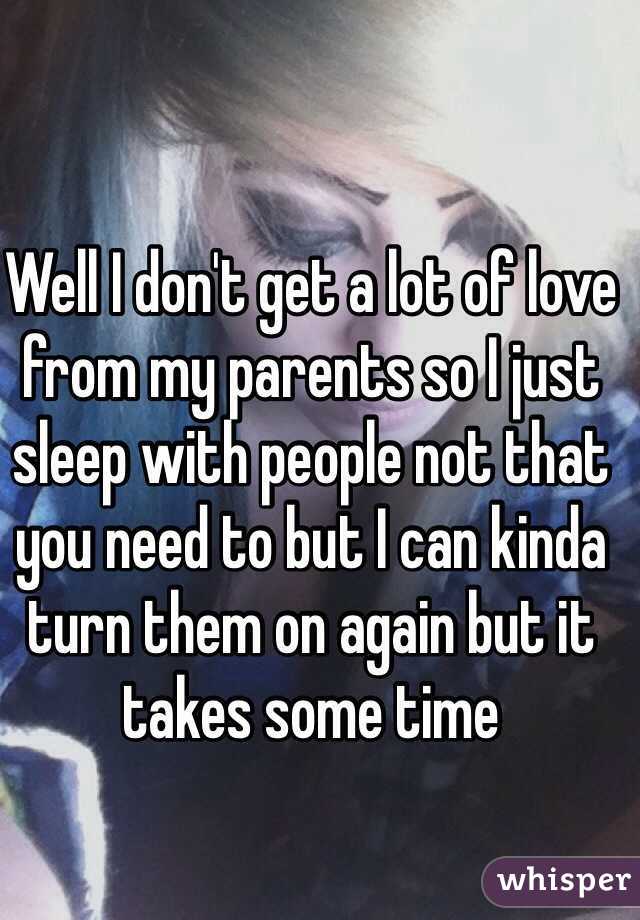 Well I don't get a lot of love from my parents so I just sleep with people not that you need to but I can kinda turn them on again but it takes some time