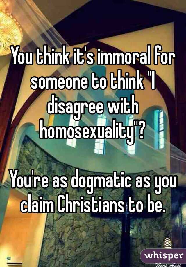 You think it's immoral for someone to think "I disagree with homosexuality"?

You're as dogmatic as you claim Christians to be.