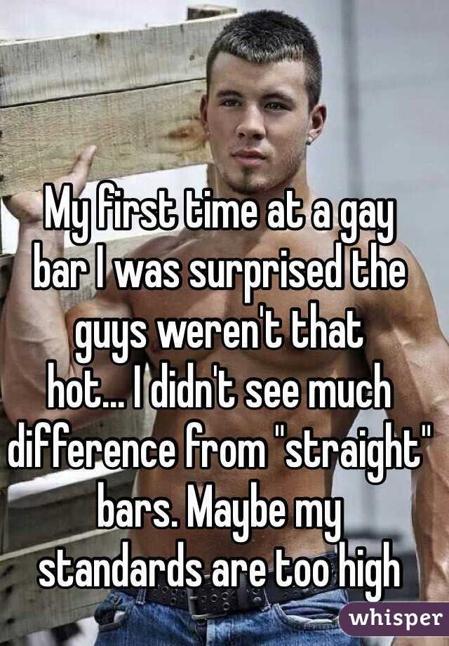 My first time at a gay 
bar I was surprised the guys weren't that 
hot... I didn't see much difference from "straight" bars. Maybe my 
standards are too high