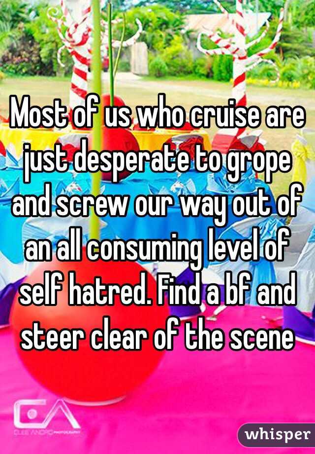 Most of us who cruise are just desperate to grope and screw our way out of an all consuming level of self hatred. Find a bf and steer clear of the scene 