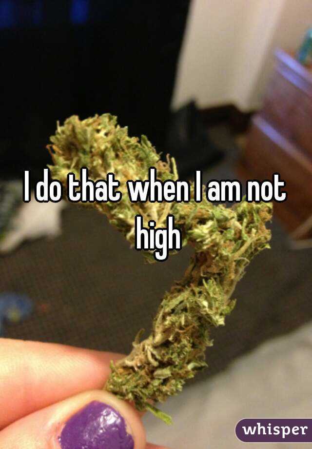 I do that when I am not high