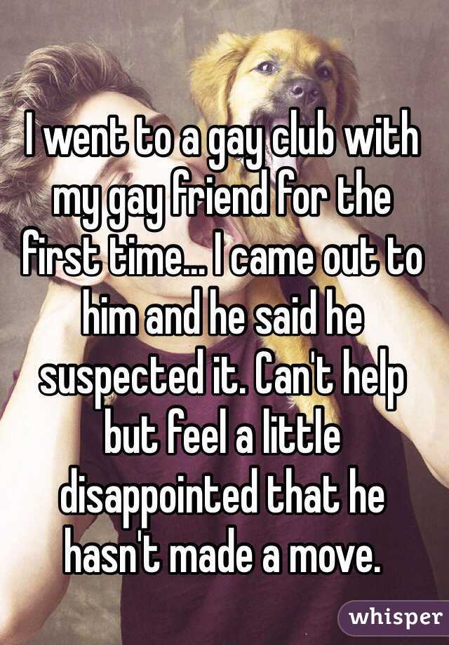 I went to a gay club with my gay friend for the 
first time... I came out to him and he said he suspected it. Can't help 
but feel a little 
disappointed that he 
hasn't made a move.