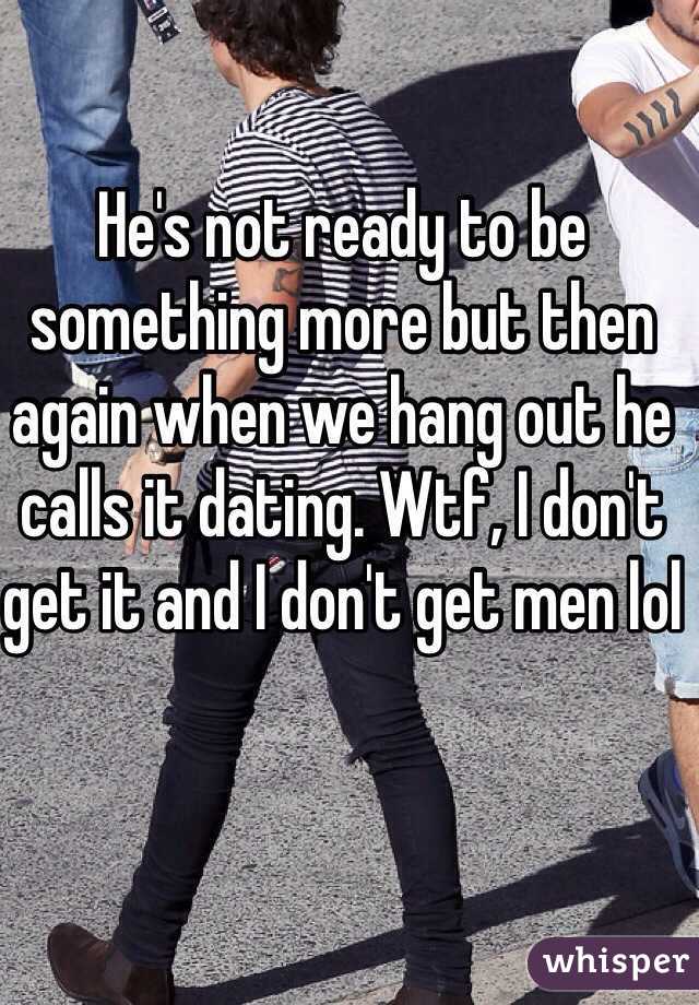 He's not ready to be something more but then again when we hang out he calls it dating. Wtf, I don't get it and I don't get men lol