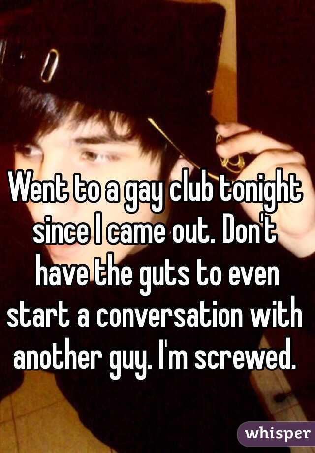Went to a gay club tonight since I came out. Don't
 have the guts to even start a conversation with another guy. I'm screwed.