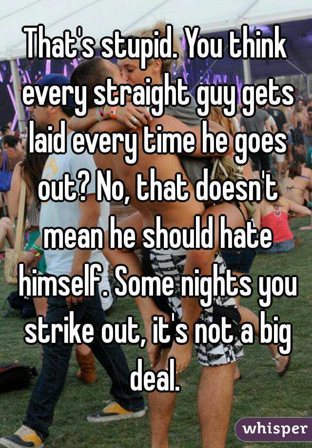 That's stupid. You think every straight guy gets laid every time he goes out? No, that doesn't mean he should hate himself. Some nights you strike out, it's not a big deal. 