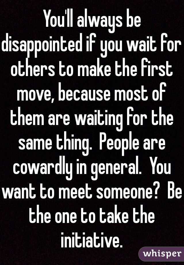 You'll always be disappointed if you wait for others to make the first move, because most of them are waiting for the same thing.  People are cowardly in general.  You want to meet someone?  Be the one to take the initiative.