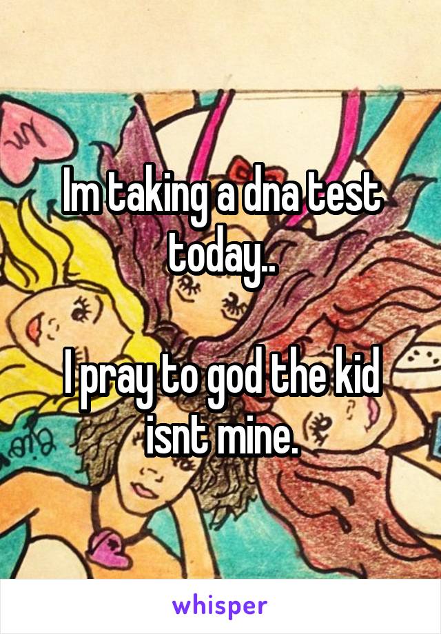 Im taking a dna test today..

I pray to god the kid isnt mine.