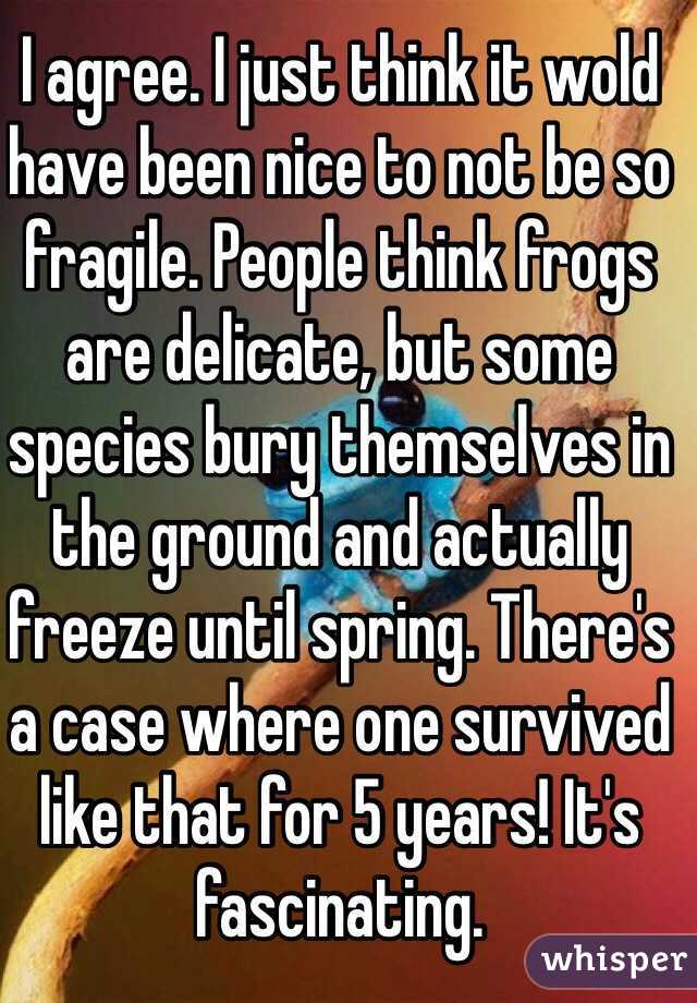 I agree. I just think it wold have been nice to not be so fragile. People think frogs are delicate, but some species bury themselves in the ground and actually freeze until spring. There's a case where one survived like that for 5 years! It's fascinating.