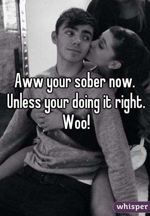 Aww your sober now. Unless your doing it right. Woo!