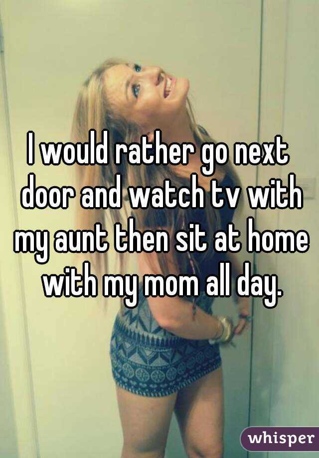I would rather go next door and watch tv with my aunt then sit at home with my mom all day.