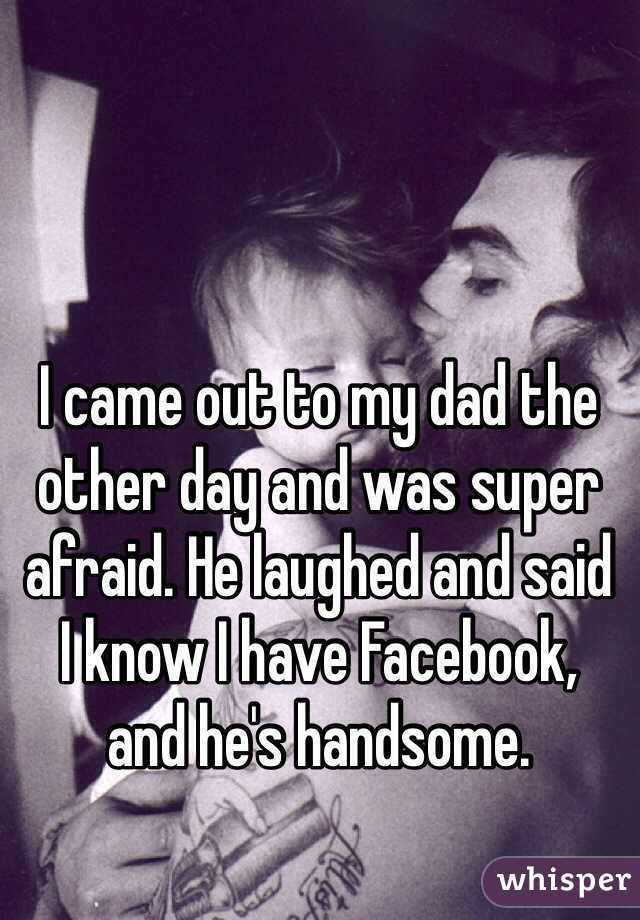I came out to my dad the other day and was super afraid. He laughed and said 
I know I have Facebook, 
and he's handsome.