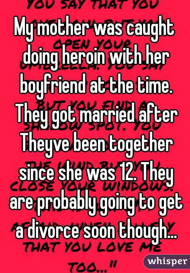 My mother was caught doing heroin with her boyfriend at the time. They got married after Theyve been together since she was 12. They are probably going to get a divorce soon though...