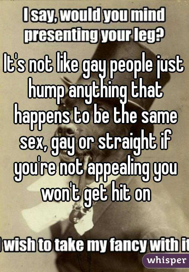 It's not like gay people just hump anything that happens to be the same sex, gay or straight if you're not appealing you won't get hit on