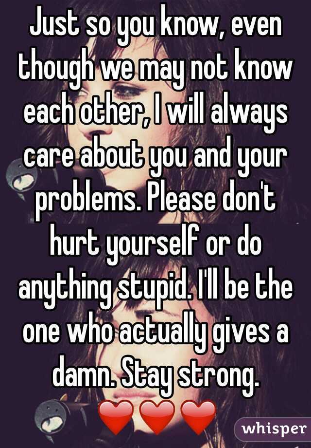 Just so you know, even though we may not know each other, I will always care about you and your problems. Please don't hurt yourself or do anything stupid. I'll be the one who actually gives a damn. Stay strong. ❤️❤️❤️