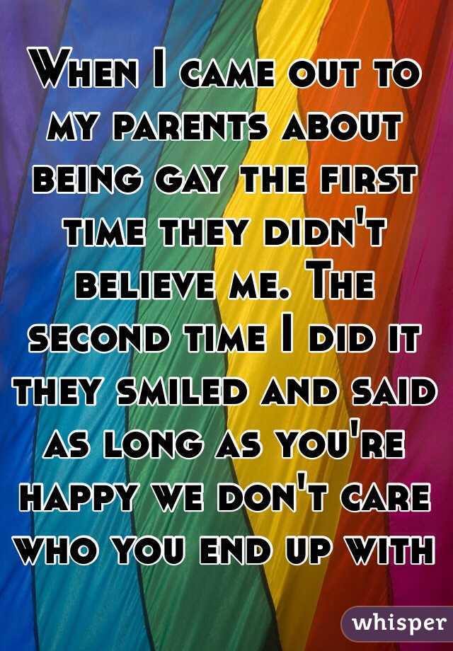 When I came out to my parents about being gay the first time they didn't believe me. The second time I did it they smiled and said as long as you're happy we don't care who you end up with