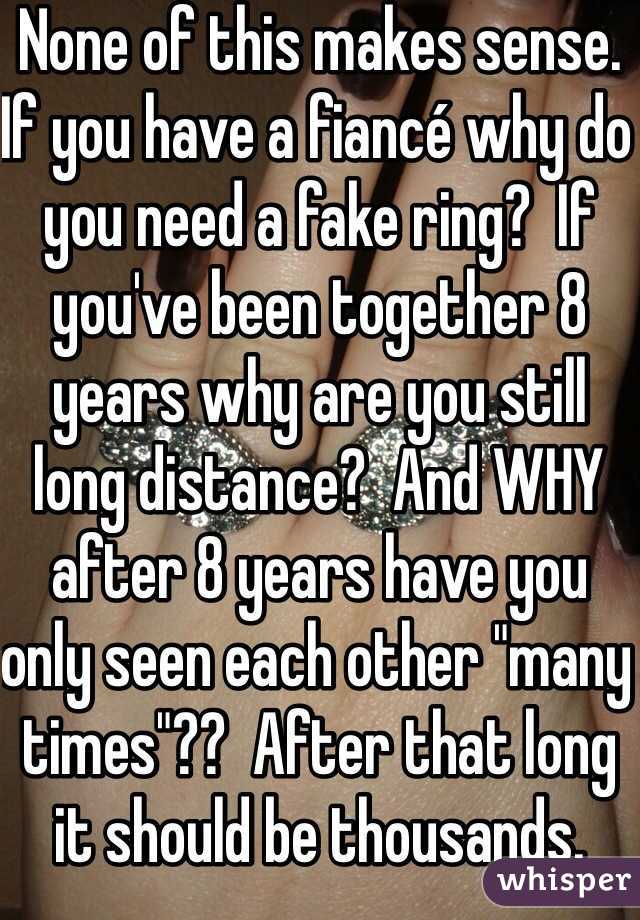 None of this makes sense.  If you have a fiancé why do you need a fake ring?  If you've been together 8 years why are you still long distance?  And WHY after 8 years have you only seen each other "many times"??  After that long it should be thousands.