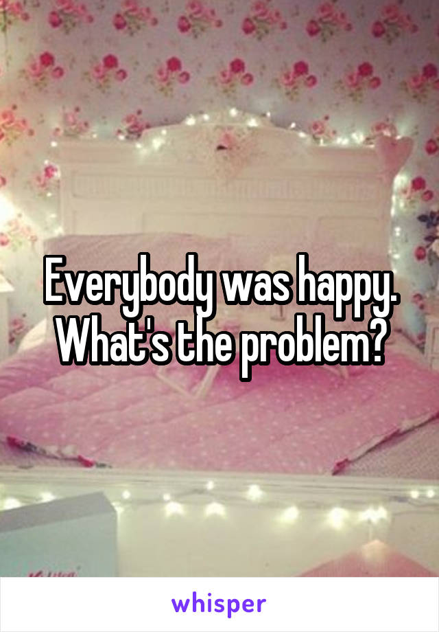Everybody was happy. What's the problem?