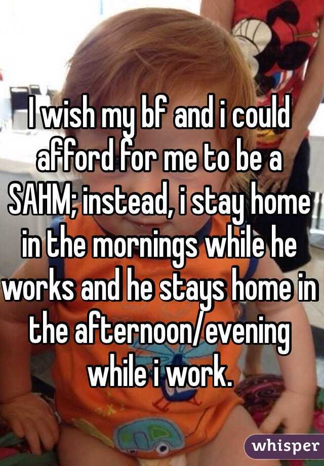 I wish my bf and i could afford for me to be a SAHM; instead, i stay home in the mornings while he works and he stays home in the afternoon/evening while i work.