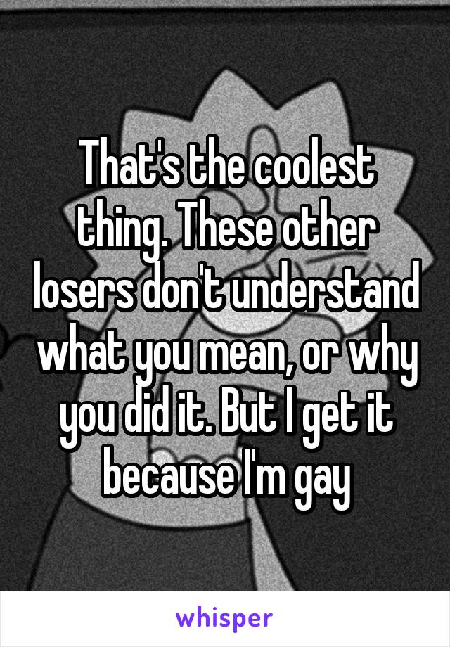 That's the coolest thing. These other losers don't understand what you mean, or why you did it. But I get it because I'm gay