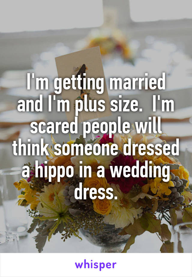 I'm getting married and I'm plus size.  I'm scared people will think someone dressed a hippo in a wedding dress.
