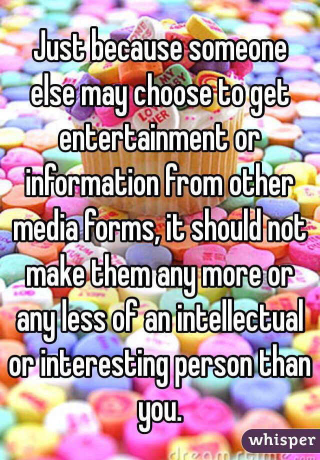 Just because someone else may choose to get entertainment or information from other media forms, it should not make them any more or any less of an intellectual or interesting person than you.